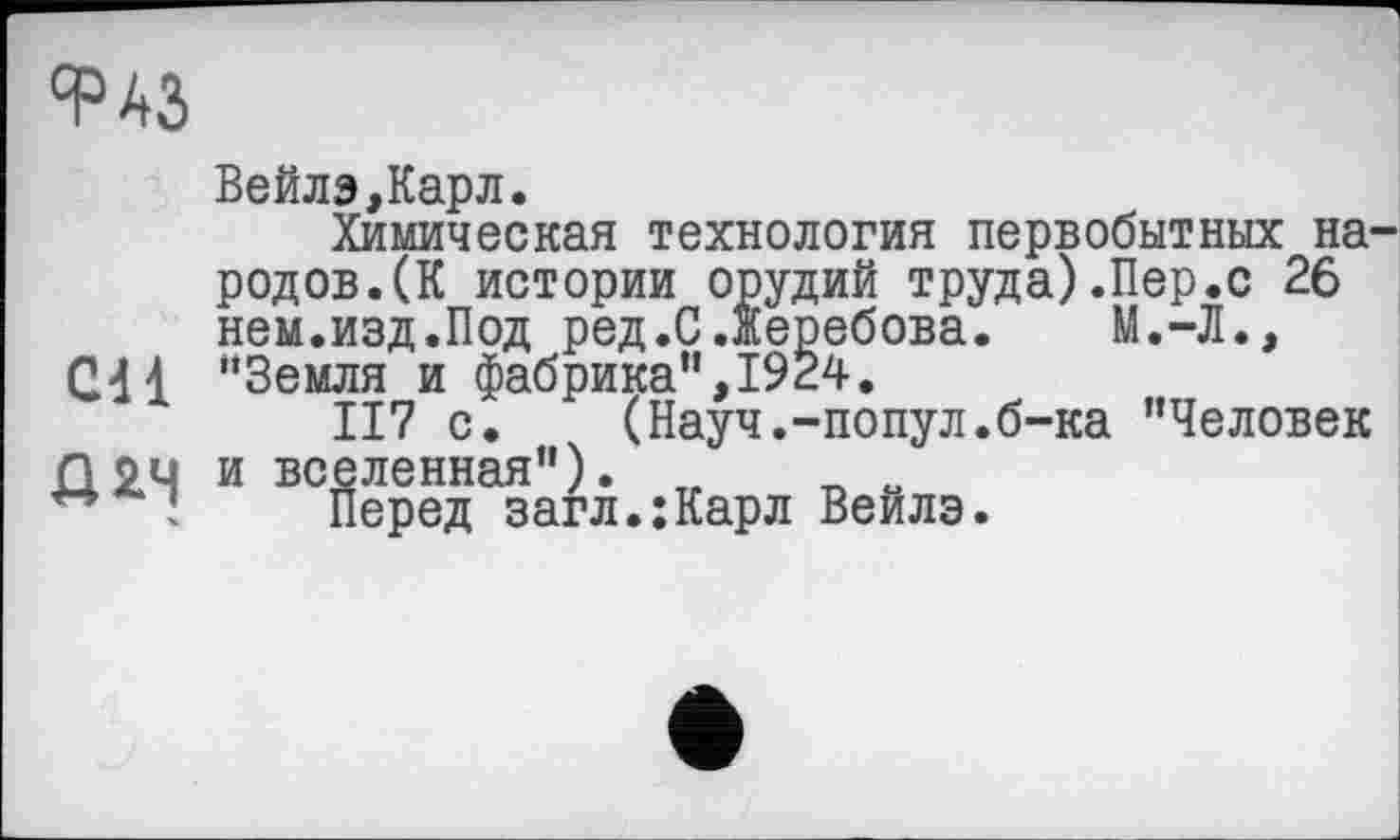 ﻿°раз
Cd 1
Д2.Ч
ВейлэДарл.
Химическая технология первобытных народов.(К истории орудий труда).Пер.с 26 нем.изд.Под ред.С.љеребова. М.-Л., “Земля и фабрика”,1924.
II7 с. (Науч.-попул.б-ка "Человек и вселенная"). „	„ и
Перед загл.;Карл Веилэ.